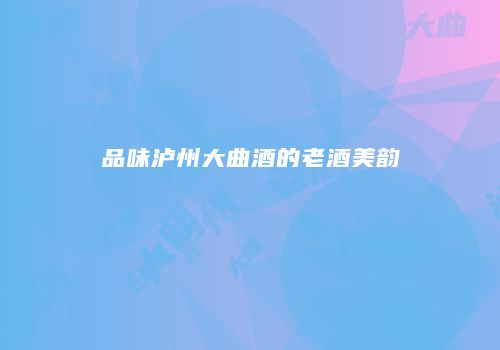 品味泸州大曲酒的老酒美韵
