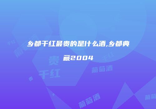 乡都干红最贵的是什么酒,乡都典藏2004