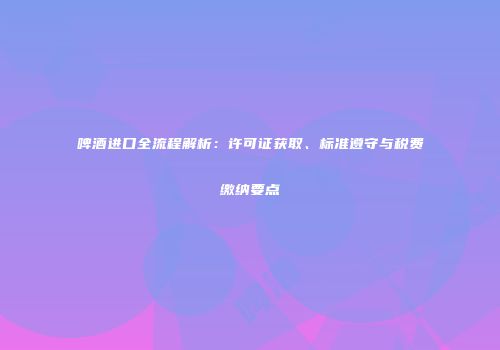 啤酒进口全流程解析：许可证获取、标准遵守与税费缴纳要点