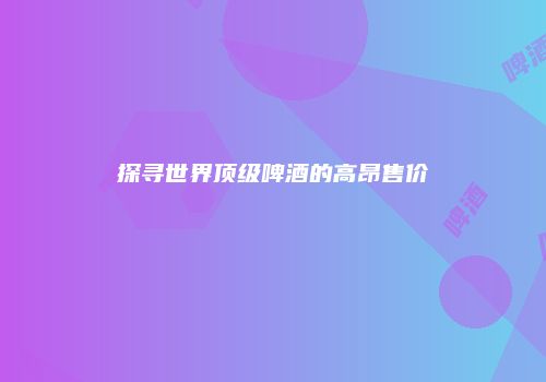 探寻世界顶级啤酒的高昂售价