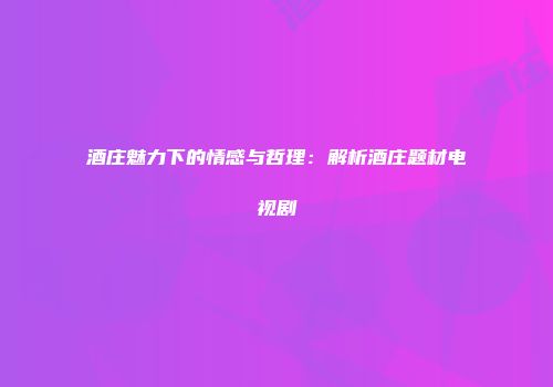 酒庄魅力下的情感与哲理：解析酒庄题材电视剧