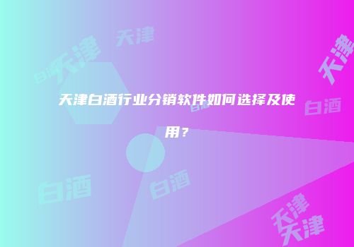 天津白酒行业分销软件如何选择及使用？