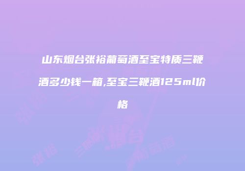 山东烟台张裕葡萄酒至宝特质三鞭酒多少钱一箱,至宝三鞭酒125ml价格