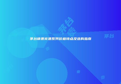 茅台镇贵宾酒系列价格特点及选购指南