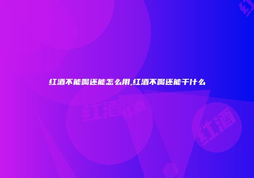 红酒不能喝还能怎么用,红酒不喝还能干什么