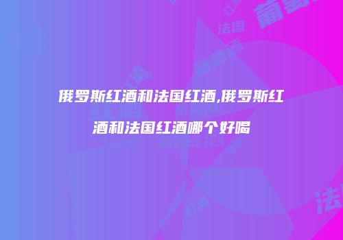 俄罗斯红酒和法国红酒,俄罗斯红酒和法国红酒哪个好喝