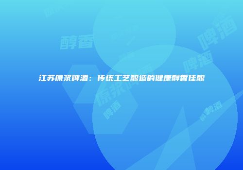 江苏原浆啤酒：传统工艺酿造的健康醇香佳酿