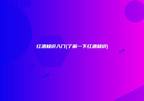 红酒知识入门(了解一下红酒知识)