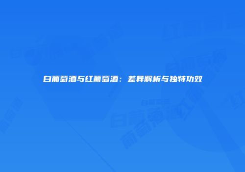 白葡萄酒与红葡萄酒：差异解析与独特功效