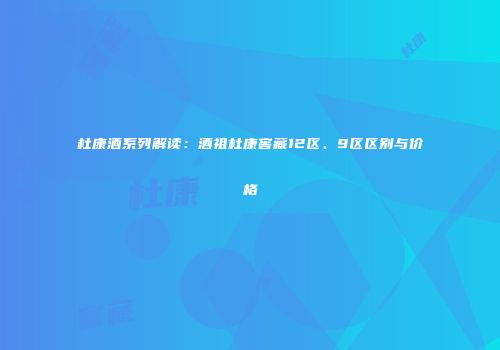 杜康酒系列解读：酒祖杜康窖藏12区、9区区别与价格