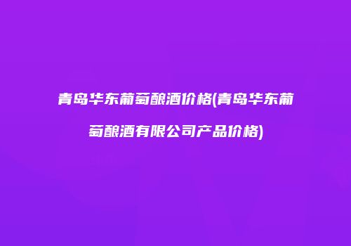 青岛华东葡萄酿酒价格(青岛华东葡萄酿酒有限公司产品价格)