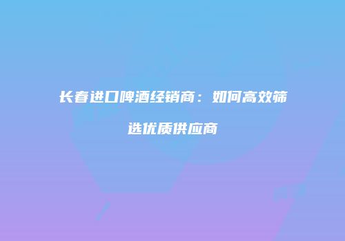 长春进口啤酒经销商：如何高效筛选优质供应商