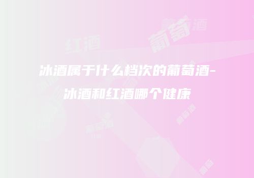 冰酒属于什么档次的葡萄酒-冰酒和红酒哪个健康