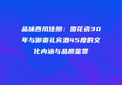 品味西凤佳酿：国花瓷30年与御贡礼宾酒45度的文化内涵与品质鉴赏