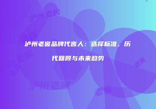 泸州老窖品牌代言人：选择标准、历代回顾与未来趋势