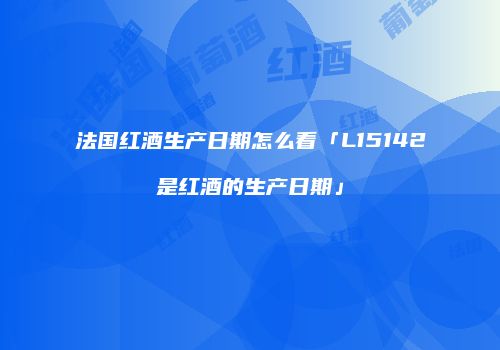 法国红酒生产日期怎么看「L15142是红酒的生产日期」