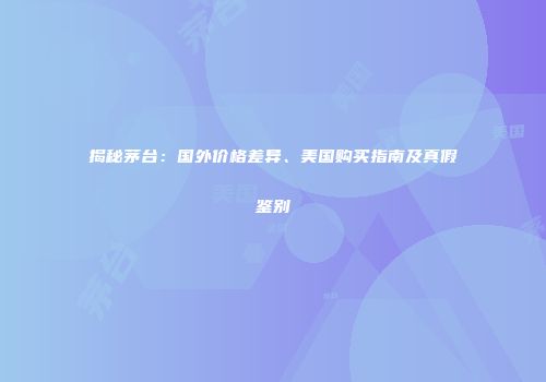 揭秘茅台：国外价格差异、美国购买指南及真假鉴别