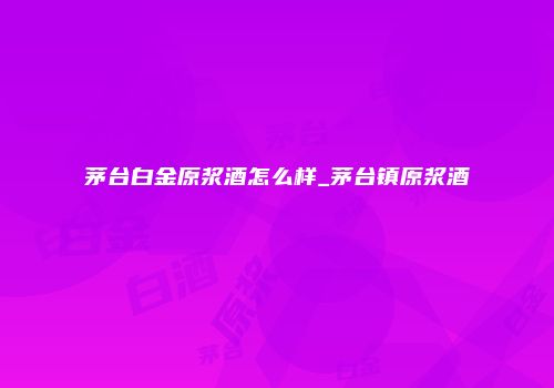 茅台白金原浆酒怎么样_茅台镇原浆酒