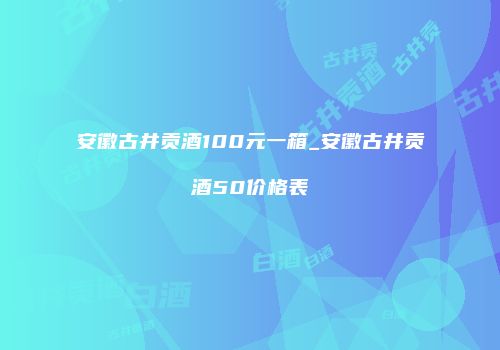 安徽古井贡酒100元一箱_安徽古井贡酒50价格表