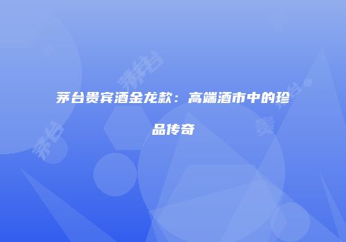茅台贵宾酒金龙款：高端酒市中的珍品传奇