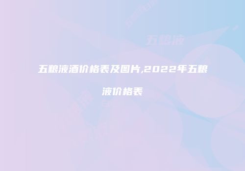 五粮液酒价格表及图片,2022年五粮液价格表