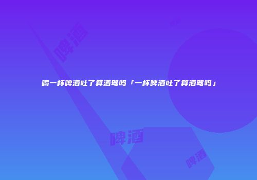 喝一杯啤酒吐了算酒驾吗「一杯啤酒吐了算酒驾吗」