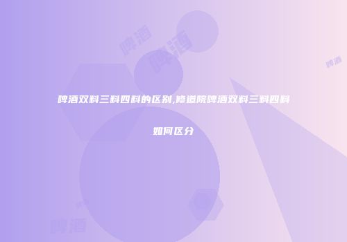 啤酒双料三料四料的区别,修道院啤酒双料三料四料如何区分
