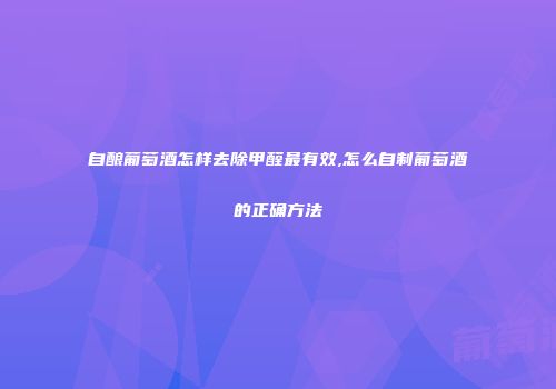 自酿葡萄酒怎样去除甲醛最有效,怎么自制葡萄酒的正确方法