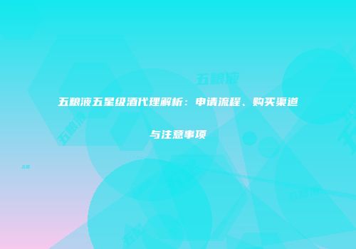 五粮液五星级酒代理解析：申请流程、购买渠道与注意事项