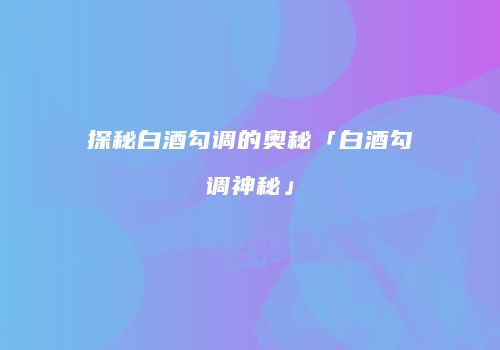 探秘白酒勾调的奥秘「白酒勾调神秘」