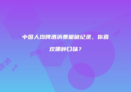 中国人均啤酒消费量破纪录，你喜欢哪种口味？