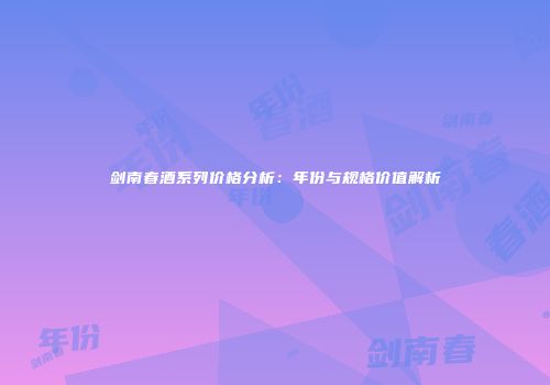 剑南春酒系列价格分析：年份与规格价值解析