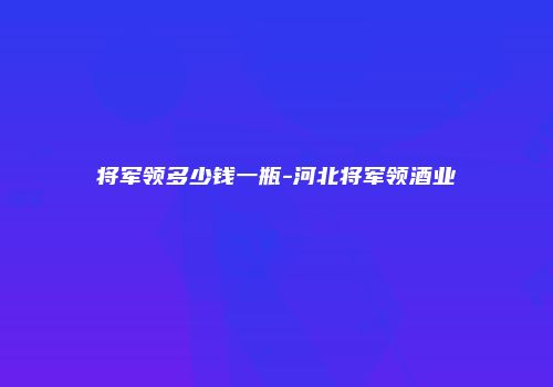将军领多少钱一瓶-河北将军领酒业