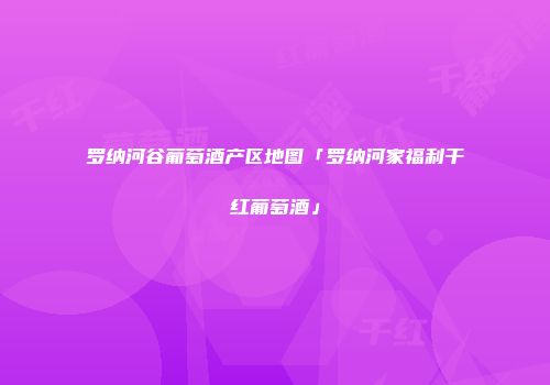 罗纳河谷葡萄酒产区地图「罗纳河家福利干红葡萄酒」
