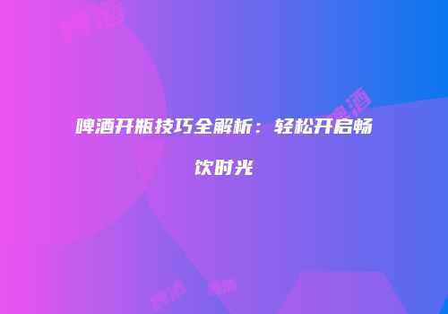 啤酒开瓶技巧全解析：轻松开启畅饮时光