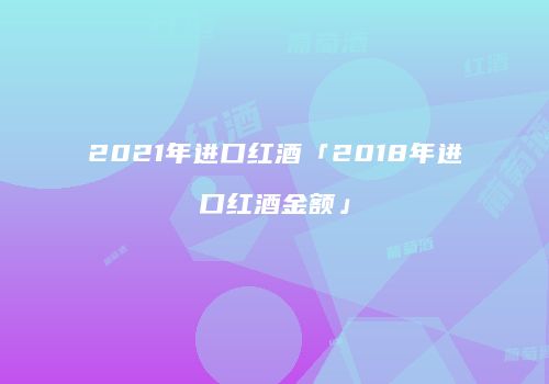 2021年进口红酒「2018年进口红酒金额」
