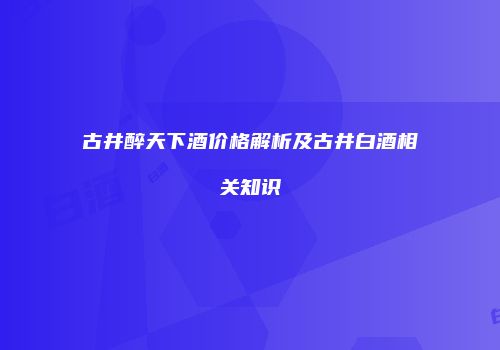 古井醉天下酒价格解析及古井白酒相关知识