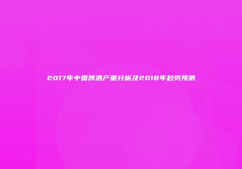 2017年中国啤酒产量分析及2018年趋势预测