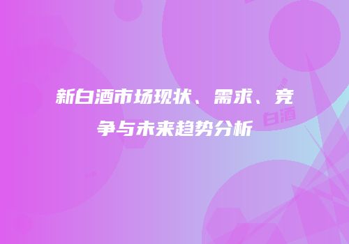 新白酒市场现状、需求、竞争与未来趋势分析