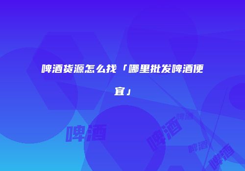 啤酒货源怎么找「哪里批发啤酒便宜」
