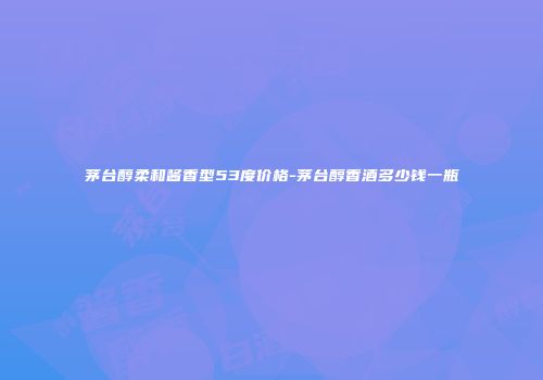 茅台醇柔和酱香型53度价格-茅台醇香酒多少钱一瓶