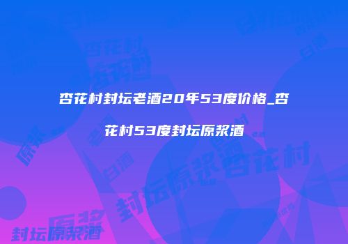 杏花村封坛老酒20年53度价格_杏花村53度封坛原浆酒