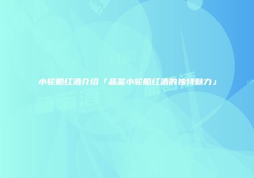 小轮船红酒介绍「品鉴小轮船红酒的独特魅力」