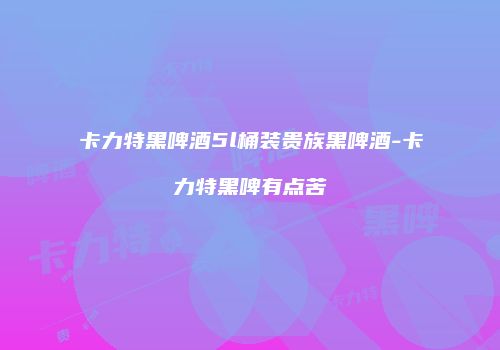 卡力特黑啤酒5l桶装贵族黑啤酒-卡力特黑啤有点苦