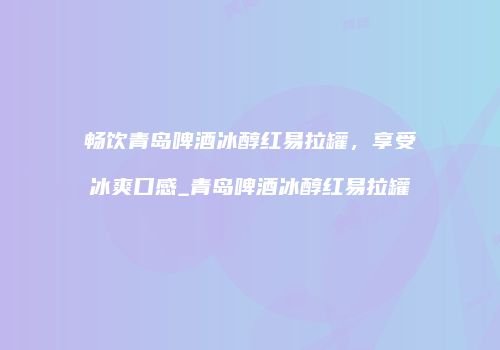 畅饮青岛啤酒冰醇红易拉罐，享受冰爽口感_青岛啤酒冰醇红易拉罐