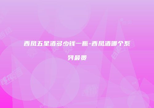 西凤五星酒多少钱一瓶-西凤酒哪个系列最贵