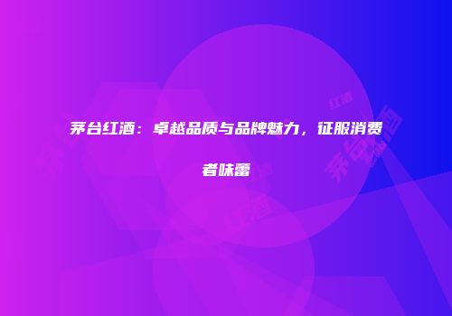 茅台红酒：卓越品质与品牌魅力，征服消费者味蕾
