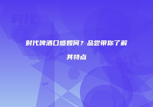 时代啤酒口感如何？品尝带你了解其特点