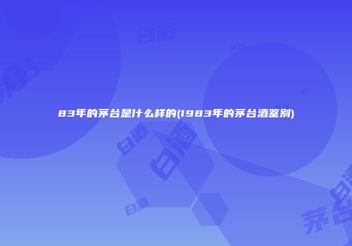 83年的茅台是什么样的(1983年的茅台酒鉴别)