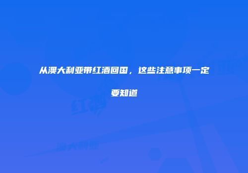 从澳大利亚带红酒回国，这些注意事项一定要知道